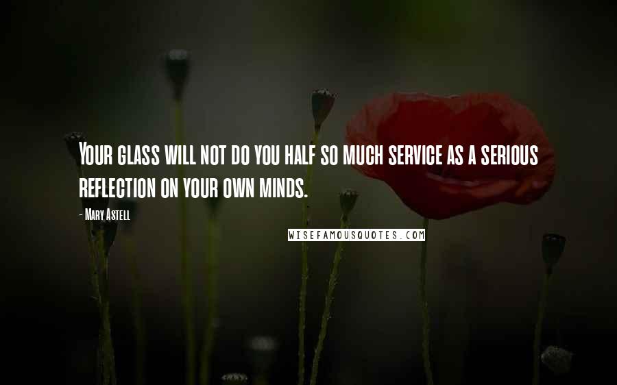 Mary Astell Quotes: Your glass will not do you half so much service as a serious reflection on your own minds.