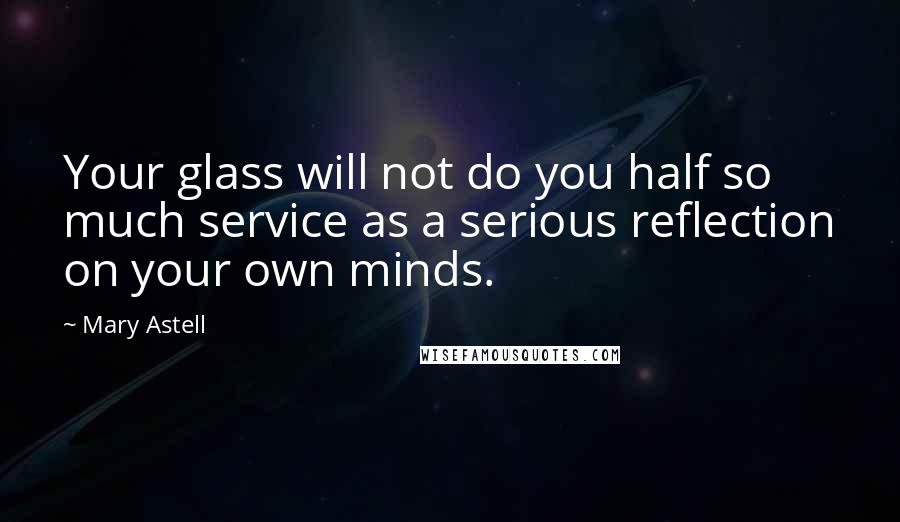 Mary Astell Quotes: Your glass will not do you half so much service as a serious reflection on your own minds.