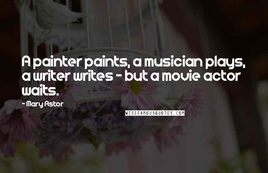 Mary Astor Quotes: A painter paints, a musician plays, a writer writes - but a movie actor waits.