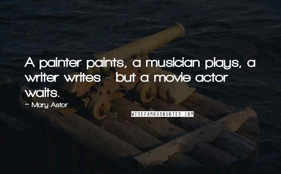 Mary Astor Quotes: A painter paints, a musician plays, a writer writes - but a movie actor waits.