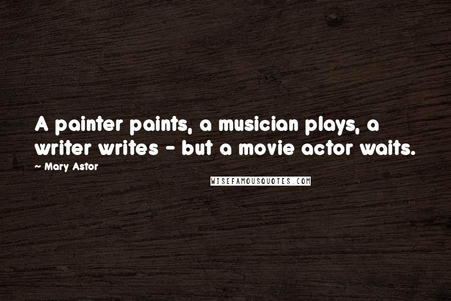 Mary Astor Quotes: A painter paints, a musician plays, a writer writes - but a movie actor waits.