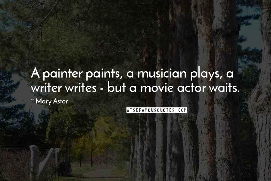 Mary Astor Quotes: A painter paints, a musician plays, a writer writes - but a movie actor waits.