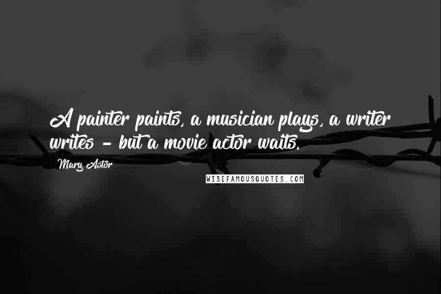 Mary Astor Quotes: A painter paints, a musician plays, a writer writes - but a movie actor waits.