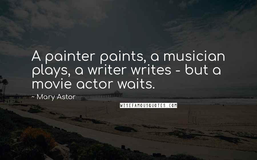 Mary Astor Quotes: A painter paints, a musician plays, a writer writes - but a movie actor waits.