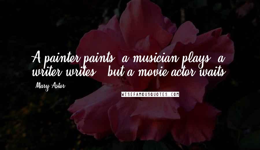 Mary Astor Quotes: A painter paints, a musician plays, a writer writes - but a movie actor waits.