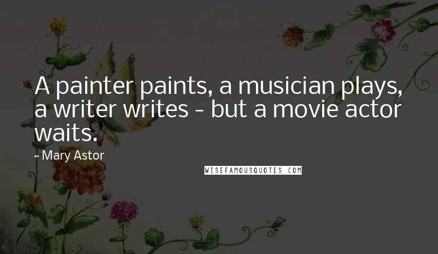 Mary Astor Quotes: A painter paints, a musician plays, a writer writes - but a movie actor waits.