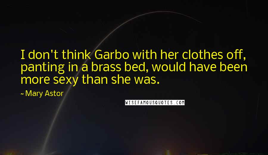 Mary Astor Quotes: I don't think Garbo with her clothes off, panting in a brass bed, would have been more sexy than she was.