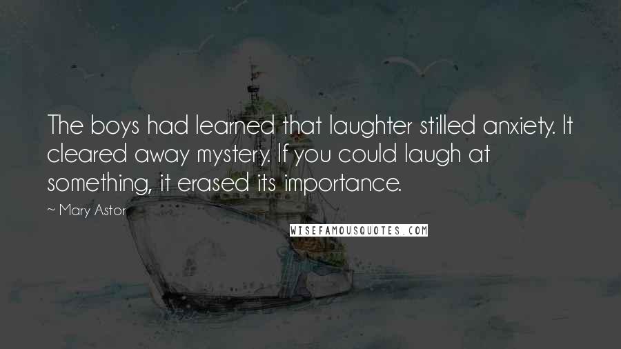 Mary Astor Quotes: The boys had learned that laughter stilled anxiety. It cleared away mystery. If you could laugh at something, it erased its importance.