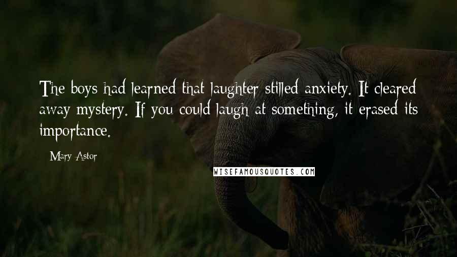 Mary Astor Quotes: The boys had learned that laughter stilled anxiety. It cleared away mystery. If you could laugh at something, it erased its importance.