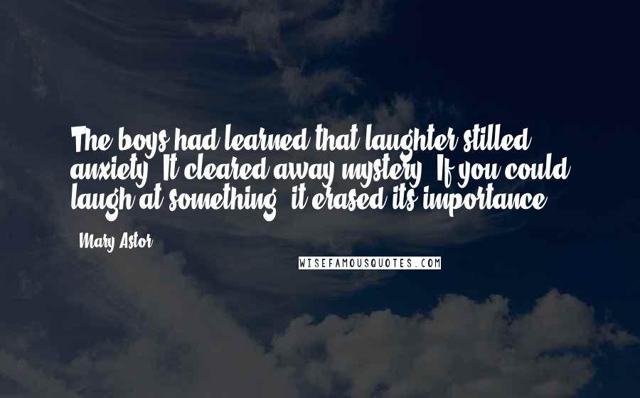 Mary Astor Quotes: The boys had learned that laughter stilled anxiety. It cleared away mystery. If you could laugh at something, it erased its importance.