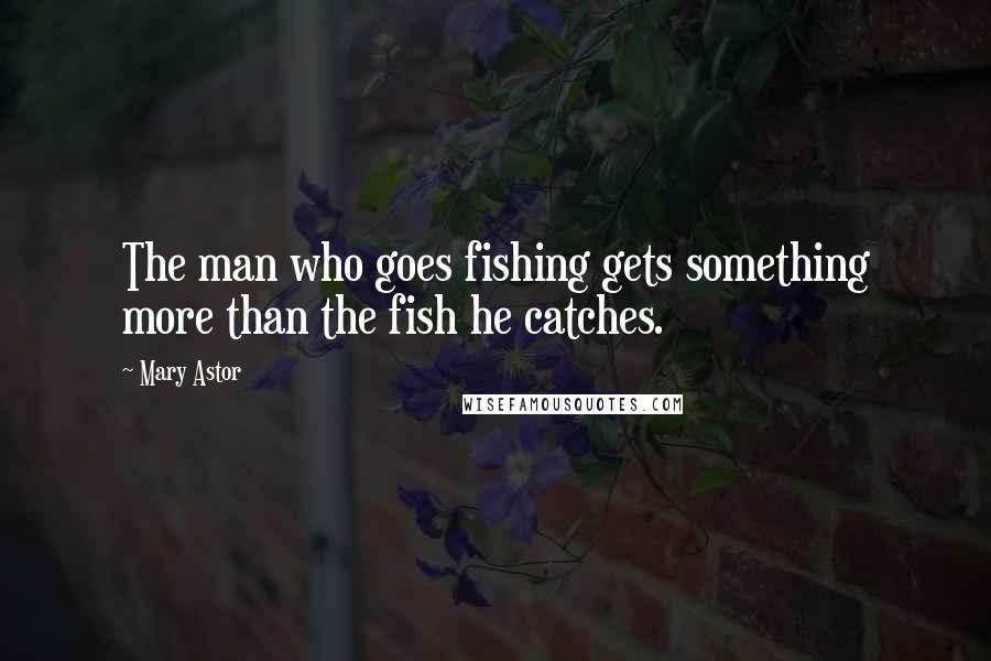 Mary Astor Quotes: The man who goes fishing gets something more than the fish he catches.