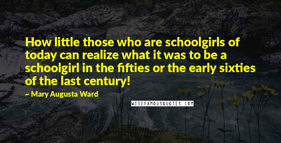 Mary Augusta Ward Quotes: How little those who are schoolgirls of today can realize what it was to be a schoolgirl in the fifties or the early sixties of the last century!