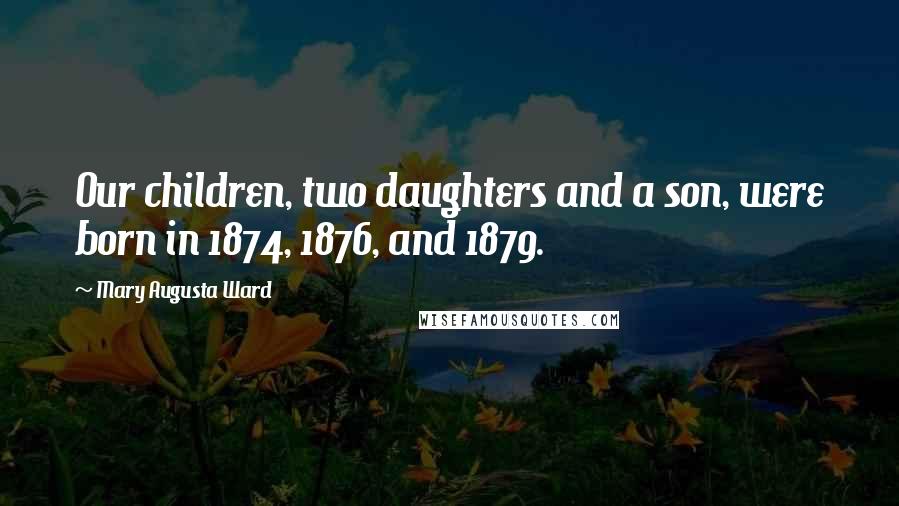 Mary Augusta Ward Quotes: Our children, two daughters and a son, were born in 1874, 1876, and 1879.