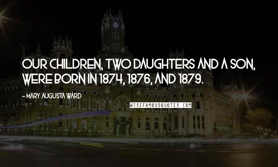 Mary Augusta Ward Quotes: Our children, two daughters and a son, were born in 1874, 1876, and 1879.