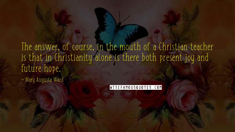 Mary Augusta Ward Quotes: The answer, of course, in the mouth of a Christian teacher is that in Christianity alone is there both present joy and future hope.