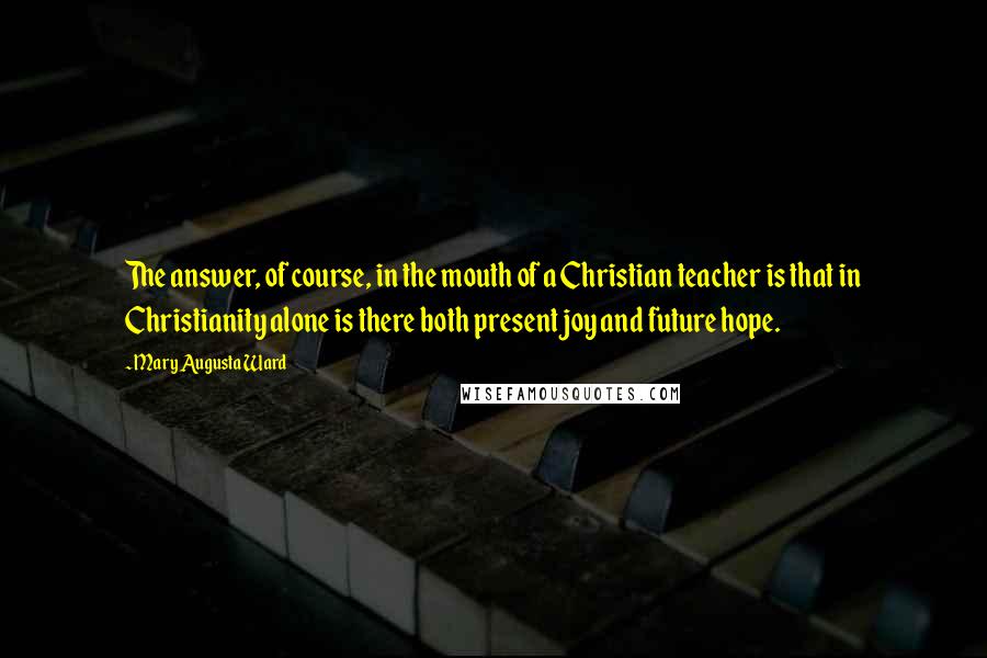 Mary Augusta Ward Quotes: The answer, of course, in the mouth of a Christian teacher is that in Christianity alone is there both present joy and future hope.