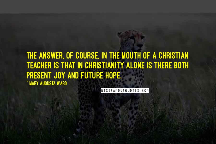 Mary Augusta Ward Quotes: The answer, of course, in the mouth of a Christian teacher is that in Christianity alone is there both present joy and future hope.