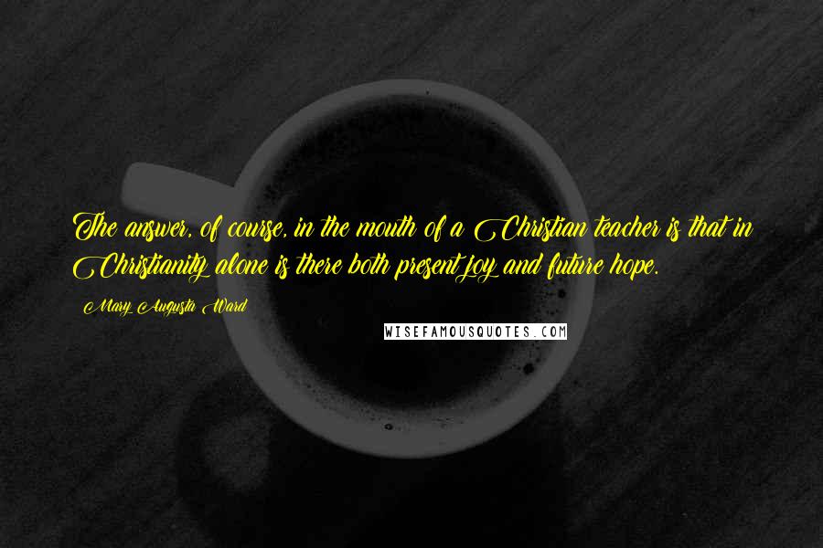 Mary Augusta Ward Quotes: The answer, of course, in the mouth of a Christian teacher is that in Christianity alone is there both present joy and future hope.