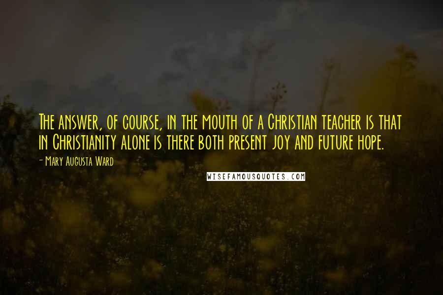 Mary Augusta Ward Quotes: The answer, of course, in the mouth of a Christian teacher is that in Christianity alone is there both present joy and future hope.