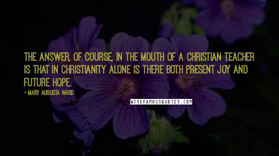 Mary Augusta Ward Quotes: The answer, of course, in the mouth of a Christian teacher is that in Christianity alone is there both present joy and future hope.