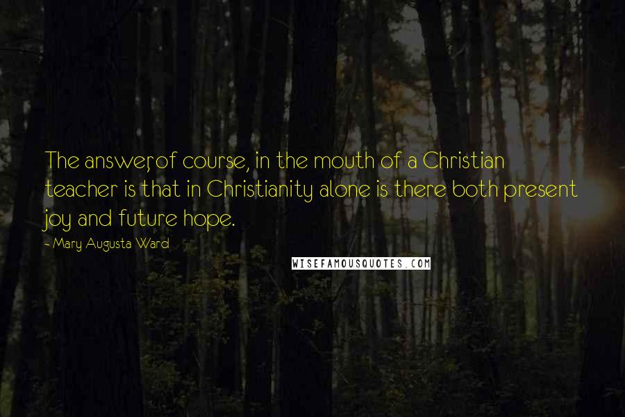 Mary Augusta Ward Quotes: The answer, of course, in the mouth of a Christian teacher is that in Christianity alone is there both present joy and future hope.