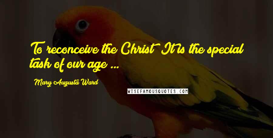 Mary Augusta Ward Quotes: To reconceive the Christ! It is the special task of our age ...