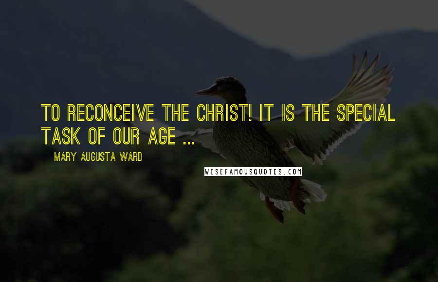 Mary Augusta Ward Quotes: To reconceive the Christ! It is the special task of our age ...