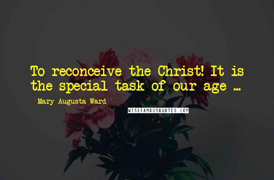 Mary Augusta Ward Quotes: To reconceive the Christ! It is the special task of our age ...