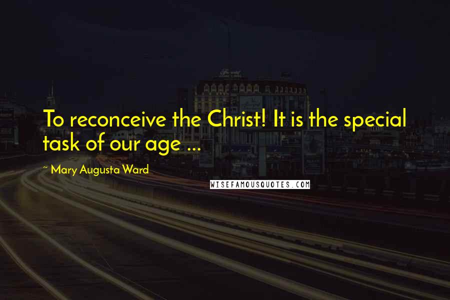 Mary Augusta Ward Quotes: To reconceive the Christ! It is the special task of our age ...