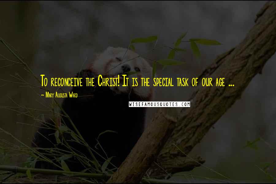Mary Augusta Ward Quotes: To reconceive the Christ! It is the special task of our age ...