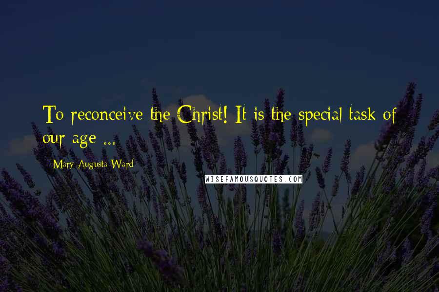 Mary Augusta Ward Quotes: To reconceive the Christ! It is the special task of our age ...