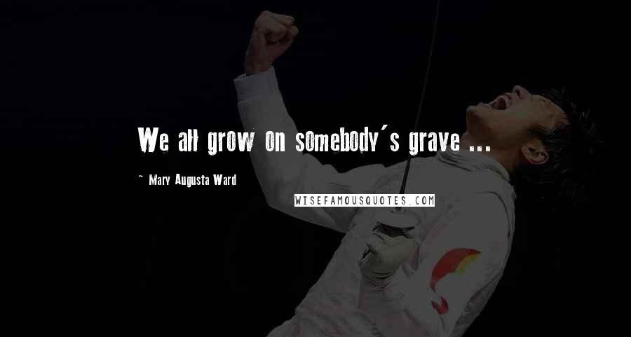 Mary Augusta Ward Quotes: We all grow on somebody's grave ...