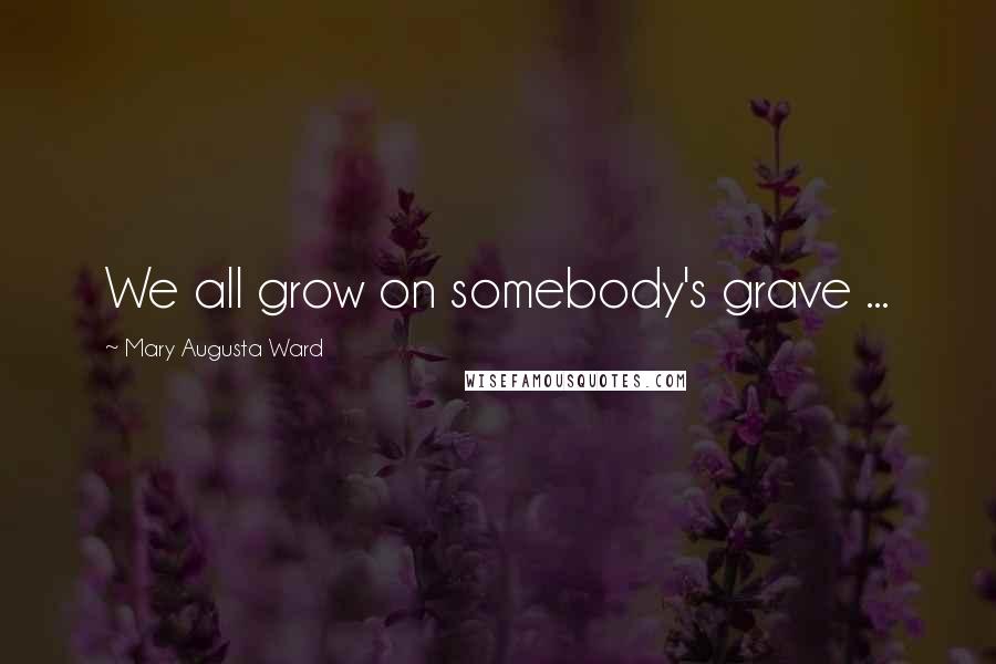 Mary Augusta Ward Quotes: We all grow on somebody's grave ...