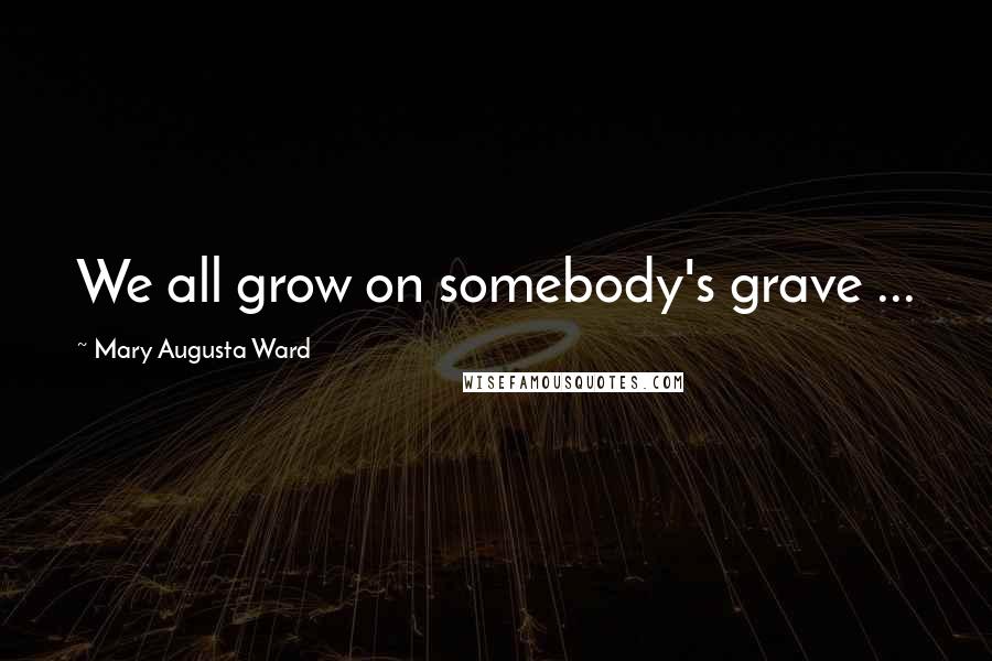 Mary Augusta Ward Quotes: We all grow on somebody's grave ...