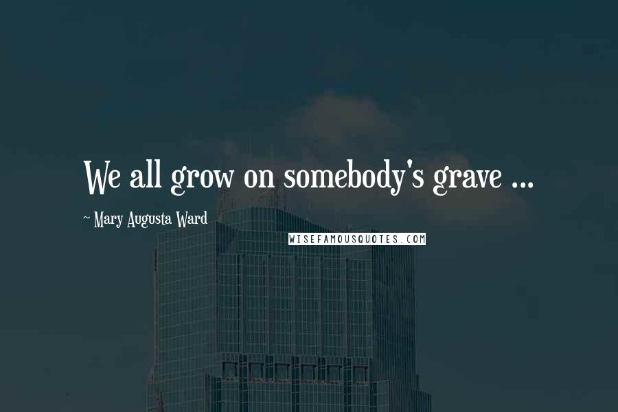 Mary Augusta Ward Quotes: We all grow on somebody's grave ...