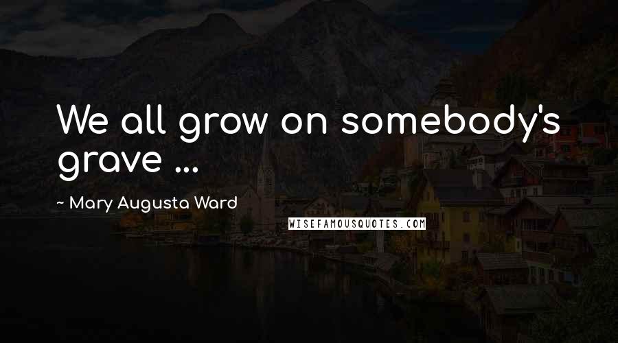 Mary Augusta Ward Quotes: We all grow on somebody's grave ...
