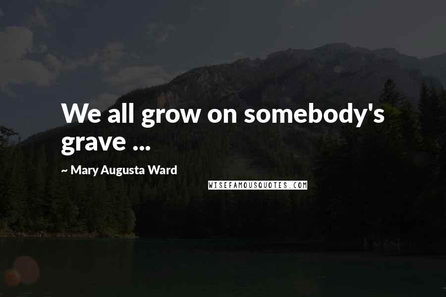 Mary Augusta Ward Quotes: We all grow on somebody's grave ...