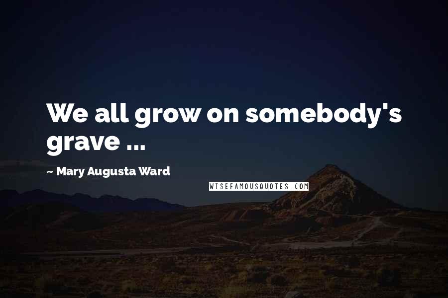 Mary Augusta Ward Quotes: We all grow on somebody's grave ...
