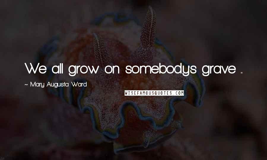 Mary Augusta Ward Quotes: We all grow on somebody's grave ...