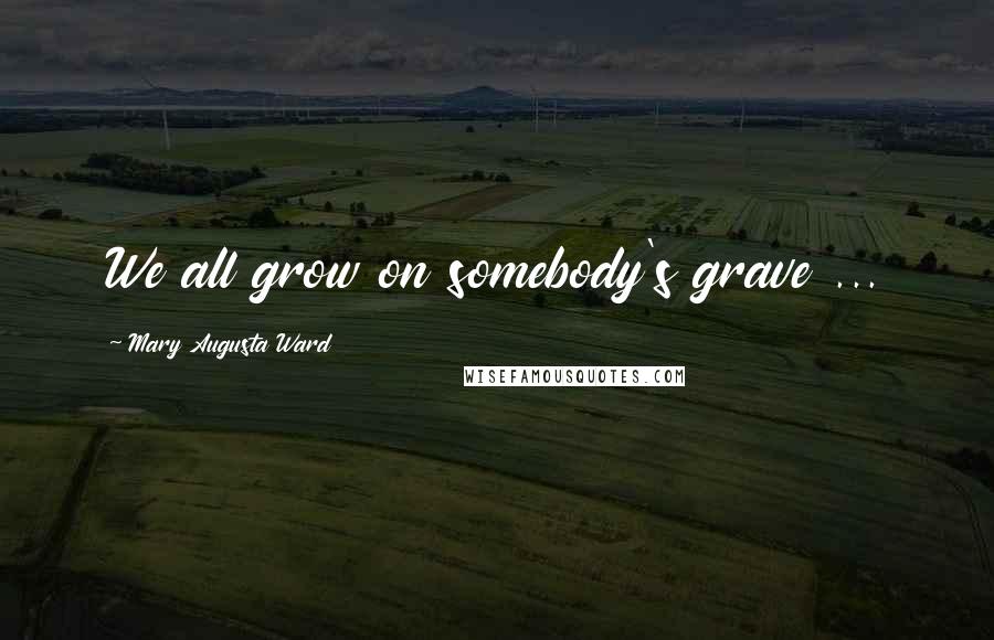 Mary Augusta Ward Quotes: We all grow on somebody's grave ...