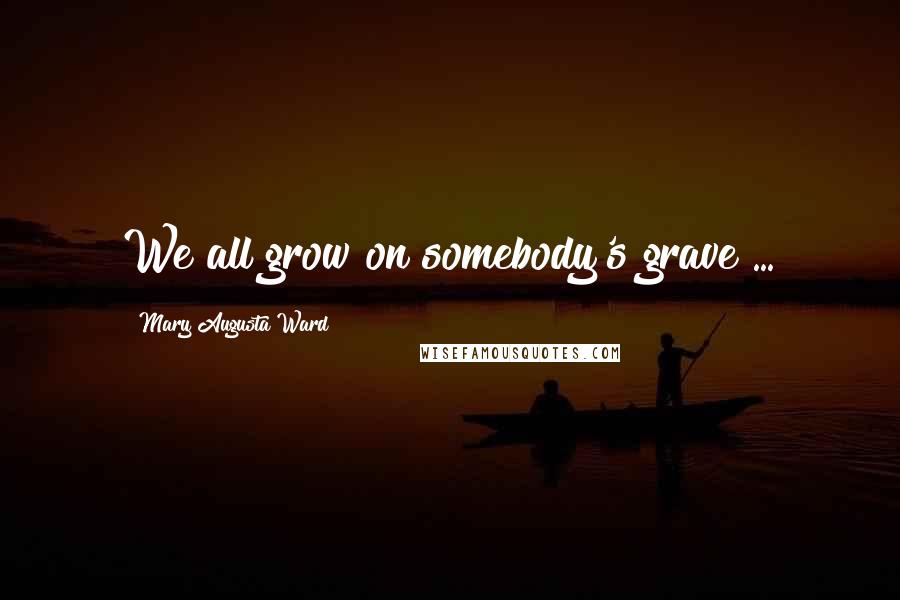 Mary Augusta Ward Quotes: We all grow on somebody's grave ...