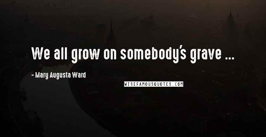 Mary Augusta Ward Quotes: We all grow on somebody's grave ...