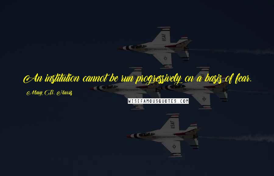 Mary B. Harris Quotes: An institution cannot be run progressively on a basis of fear.