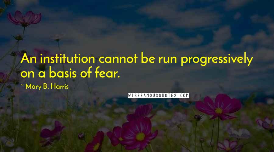 Mary B. Harris Quotes: An institution cannot be run progressively on a basis of fear.