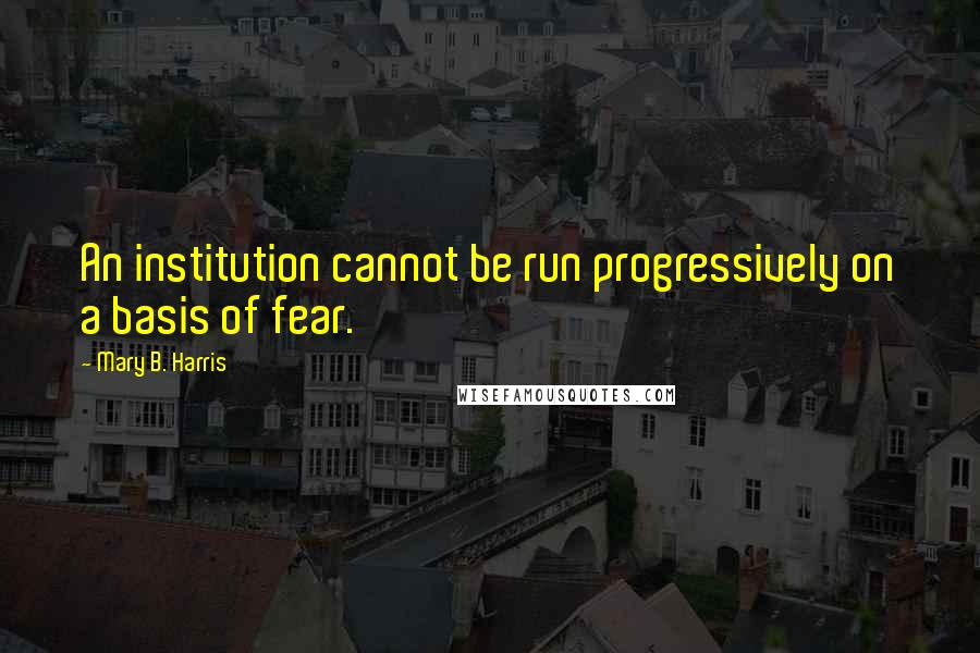 Mary B. Harris Quotes: An institution cannot be run progressively on a basis of fear.