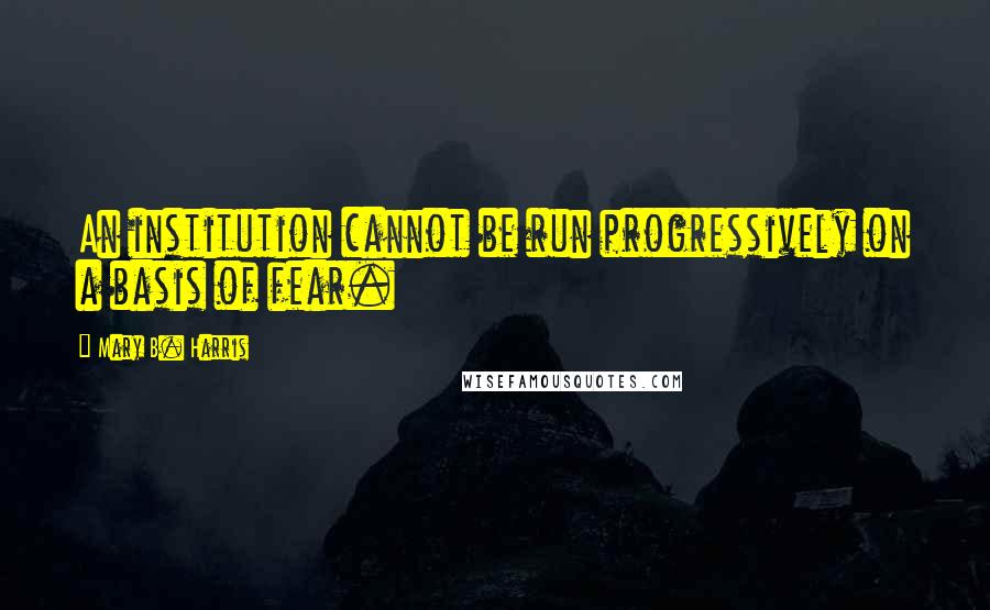 Mary B. Harris Quotes: An institution cannot be run progressively on a basis of fear.