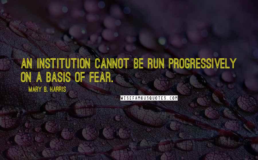 Mary B. Harris Quotes: An institution cannot be run progressively on a basis of fear.