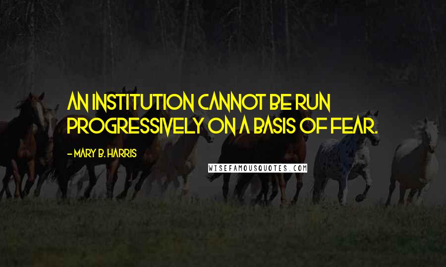 Mary B. Harris Quotes: An institution cannot be run progressively on a basis of fear.