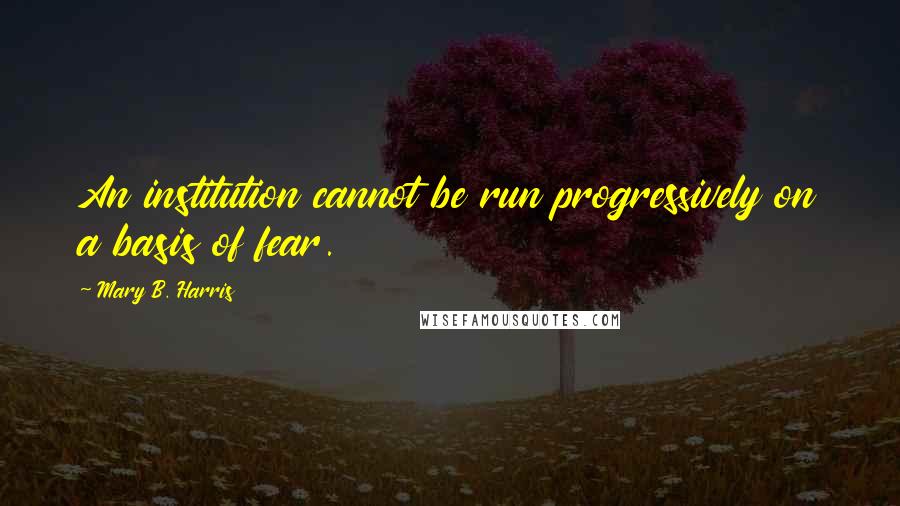 Mary B. Harris Quotes: An institution cannot be run progressively on a basis of fear.