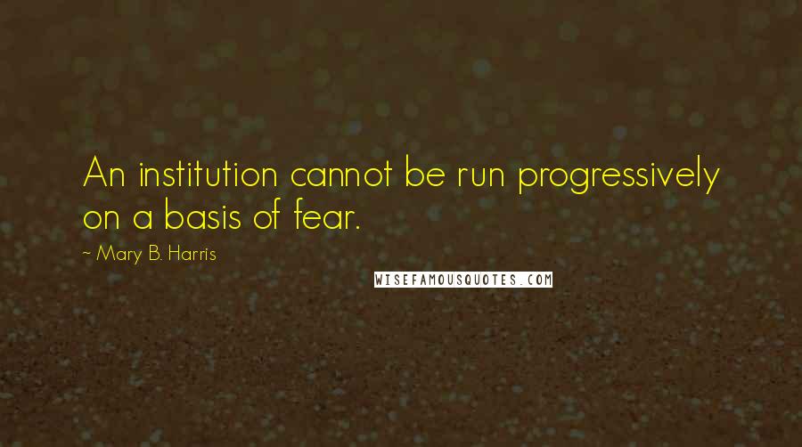 Mary B. Harris Quotes: An institution cannot be run progressively on a basis of fear.